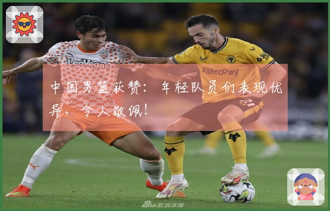 中国男篮获赞：年轻队员们表现优异，令人敬佩！