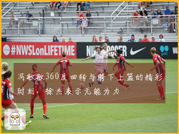 冯敏敏360度回转与胯下上篮的精彩时刻，徐杰表示无能为力