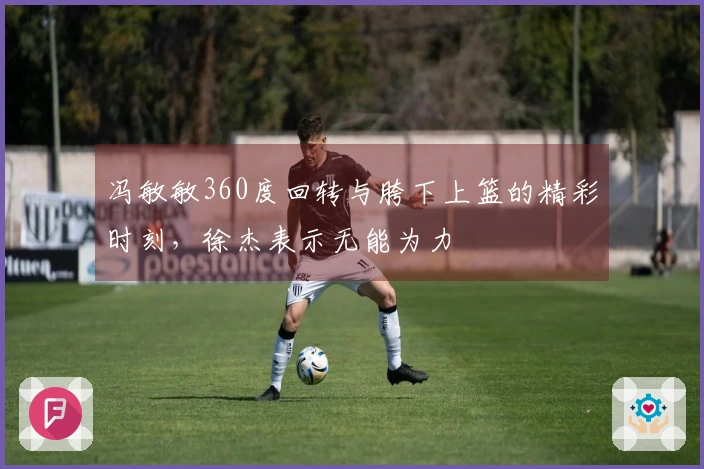 冯敏敏360度回转与胯下上篮的精彩时刻，徐杰表示无能为力