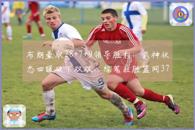 布朗豪取28+7+9领导胜利，武神状态回暖砍下双双，绿军狂胜篮网37分
