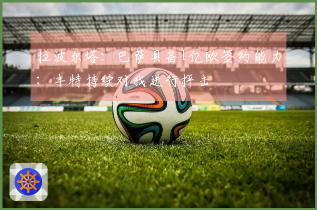 拉波尔塔：巴萨具备1亿欧签约能力；丰特持续对我进行抨击