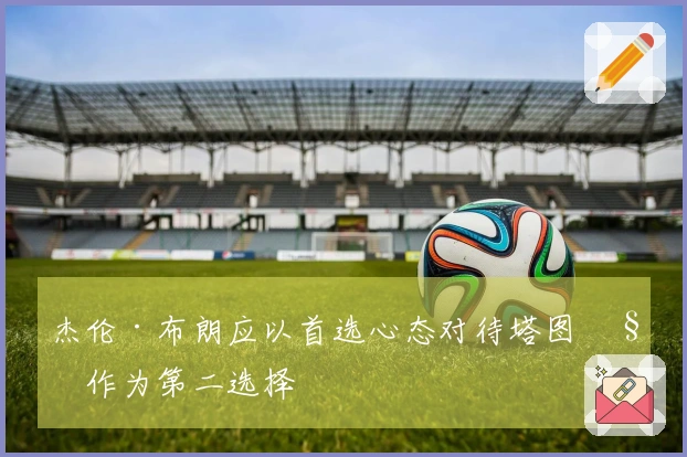 杰伦·布朗应以首选心态对待塔图姆作为第二选择