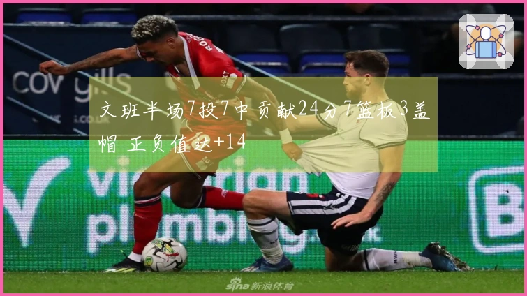 文班半场7投7中贡献24分7篮板3盖帽 正负值达+14