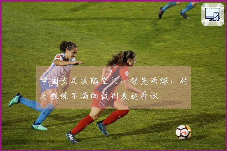 中国女足攻陷空门，领先两球，对方教练不满向裁判表达异议