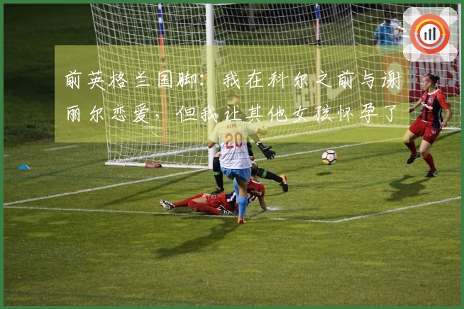 前英格兰国脚：我在科尔之前与谢丽尔恋爱，但我让其他女孩怀孕了