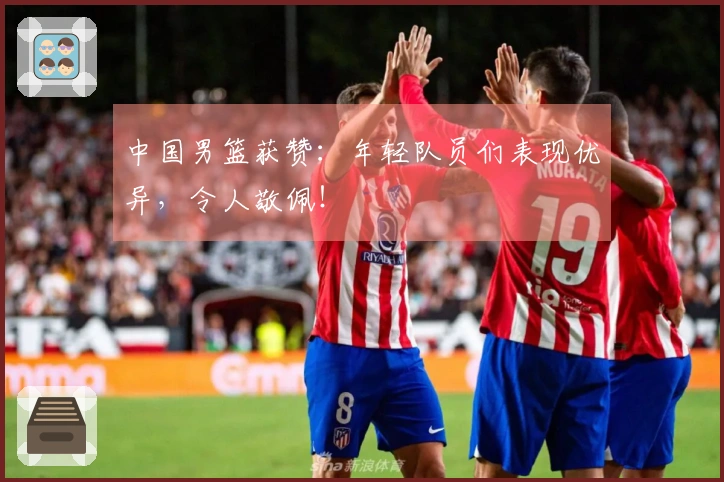 中国男篮获赞：年轻队员们表现优异，令人敬佩！