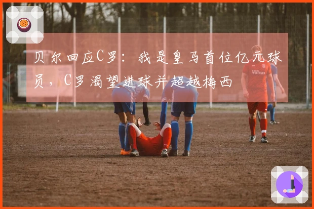 贝尔回应C罗：我是皇马首位亿元球员，C罗渴望进球并超越梅西