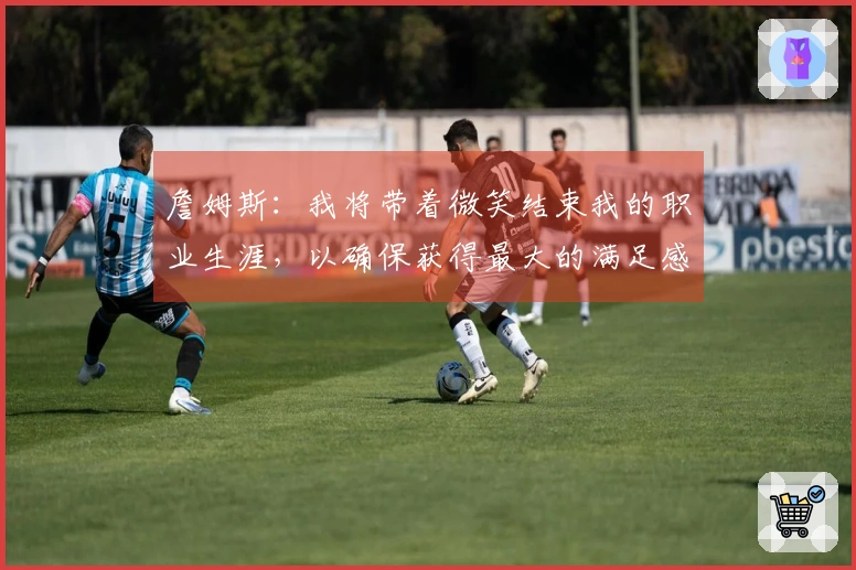 詹姆斯：我将带着微笑结束我的职业生涯，以确保获得最大的满足感