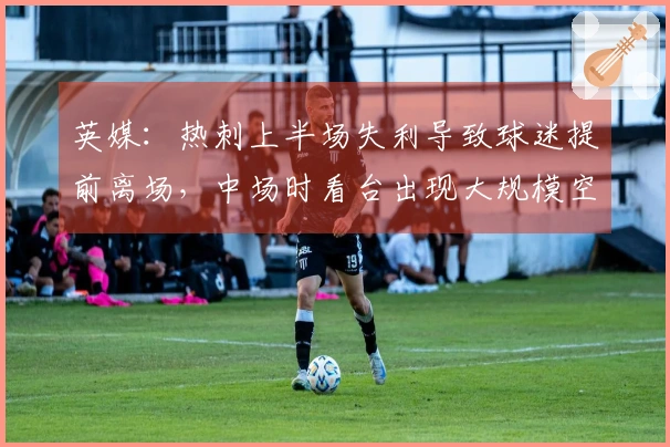 英媒：热刺上半场失利导致球迷提前离场，中场时看台出现大规模空席。