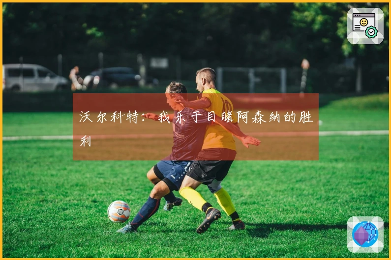 沃尔科特：我乐于目睹阿森纳的胜利